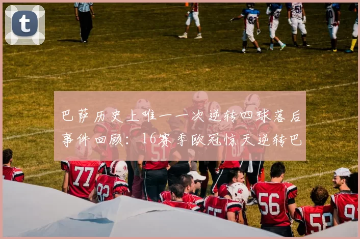 巴萨历史上唯一一次逆转四球落后事件回顾：16赛季欧冠惊天逆转巴黎