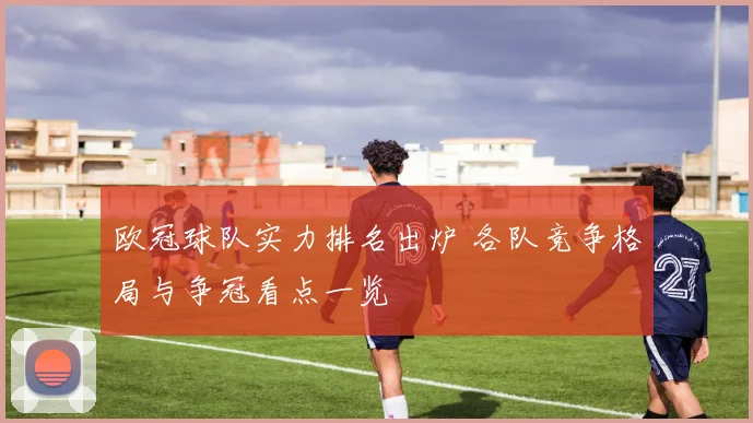 欧冠球队实力排名出炉 各队竞争格局与争冠看点一览