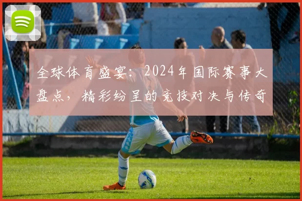 全球体育盛宴：2024年国际赛事大盘点，精彩纷呈的竞技对决与传奇时刻