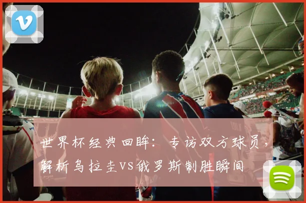 世界杯经典回眸：专访双方球员，解析乌拉圭vs俄罗斯制胜瞬间
