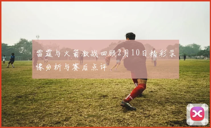 雷霆与火箭激战回顾2月10日精彩录像分析与赛后点评