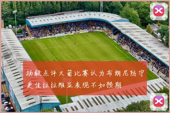 杨毅点评火箭比赛认为布朗尼防守更佳拉拉维亚表现不如预期