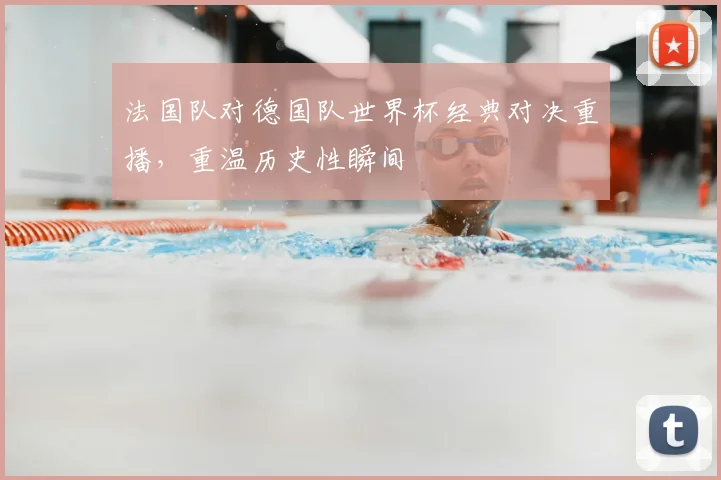 法国队对德国队世界杯经典对决重播,重温历史性瞬间