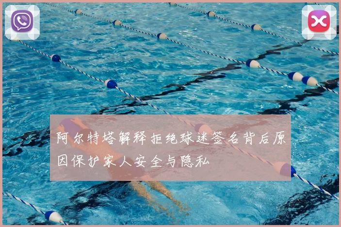 阿尔特塔解释拒绝球迷签名背后原因保护家人安全与隐私