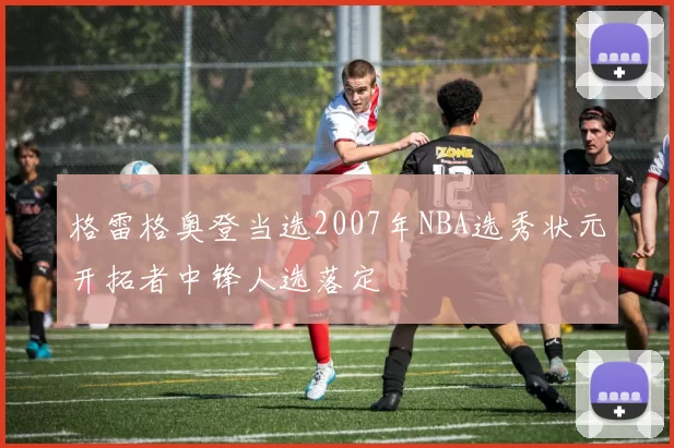 格雷格奥登当选2007年NBA选秀状元开拓者中锋人选落定
