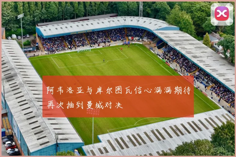 阿韦洛亚与库尔图瓦信心满满期待再次抽到曼城对决