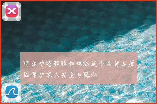 阿尔特塔解释拒绝球迷签名背后原因保护家人安全与隐私