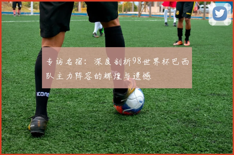 专访名宿:深度剖析98世界杯巴西队主力阵容的辉煌与遗憾
