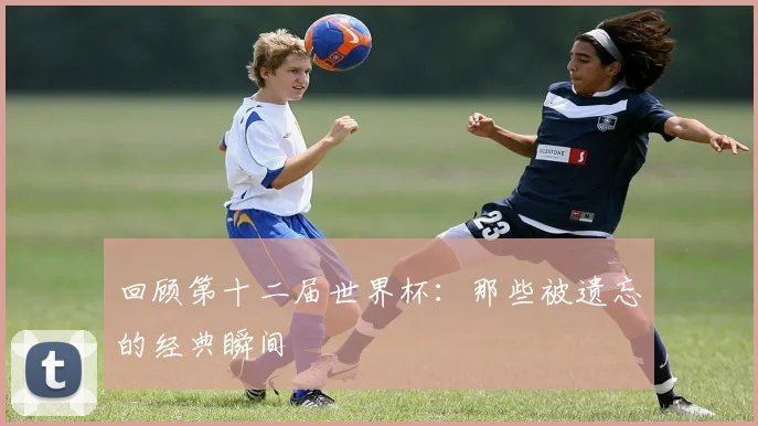 回顾第十二届世界杯：那些被遗忘的经典瞬间