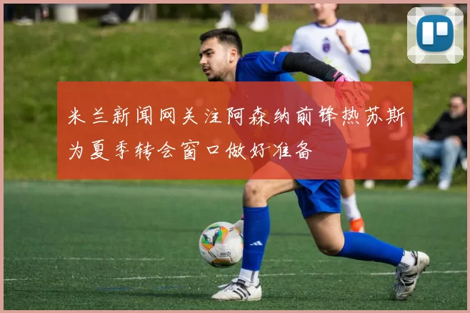 米兰新闻网关注阿森纳前锋热苏斯为夏季转会窗口做好准备