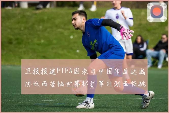 卫报报道FIFA因未与中国印度达成协议而苦恼世界杯扩军计划面临挑战