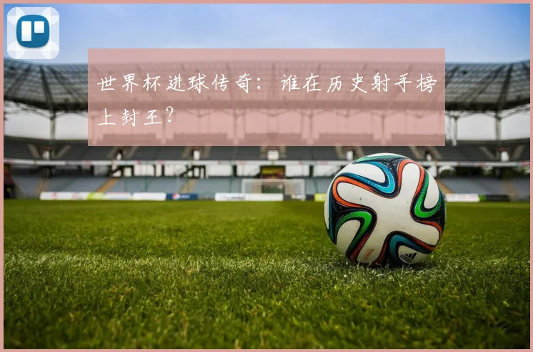 世界杯进球传奇:谁在历史射手榜上封王?