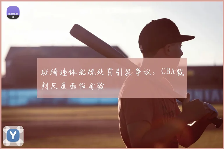 班琦违体犯规处罚引发争议,CBA裁判尺度面临考验