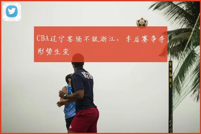 CBA辽宁客场不敌浙江，季后赛争夺形势生变
