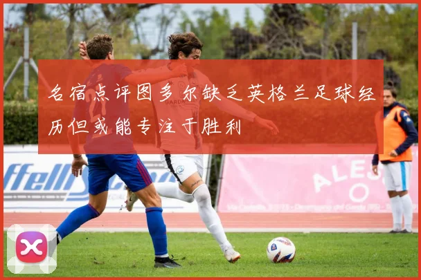 名宿点评图多尔缺乏英格兰足球经历但或能专注于胜利