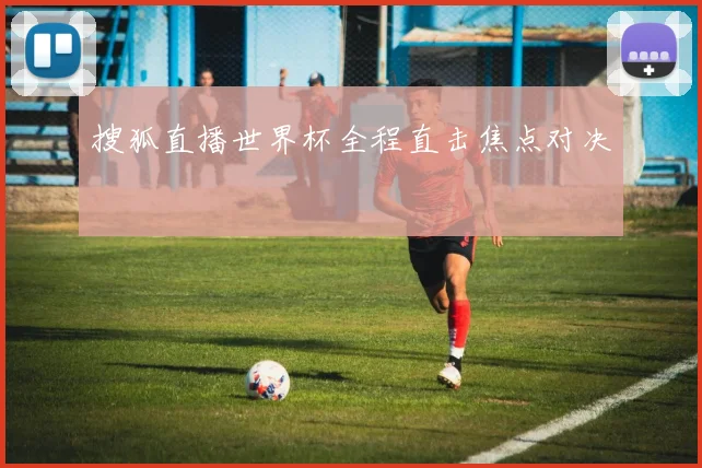 搜狐直播世界杯全程直击焦点对决