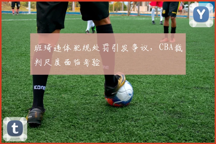 班琦违体犯规处罚引发争议,CBA裁判尺度面临考验