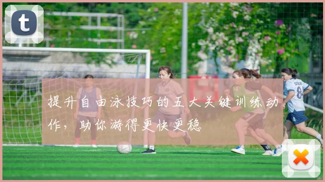 提升自由泳技巧的五大关键训练动作，助你游得更快更稳