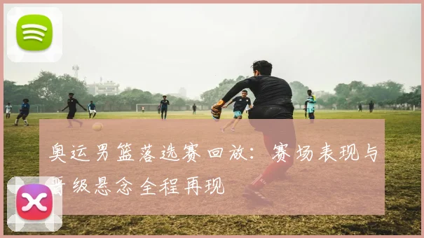 奥运男篮落选赛回放：赛场表现与晋级悬念全程再现