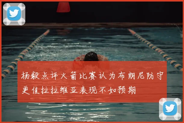 杨毅点评火箭比赛认为布朗尼防守更佳拉拉维亚表现不如预期