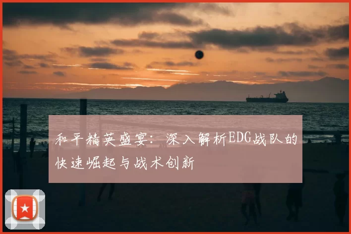 和平精英盛宴：深入解析EDG战队的快速崛起与战术创新