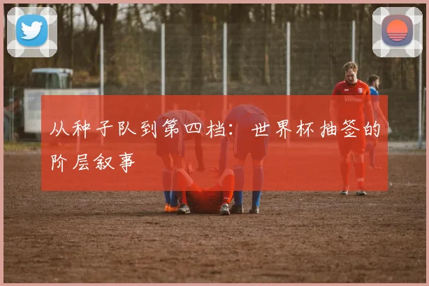 从种子队到第四档:世界杯抽签的阶层叙事