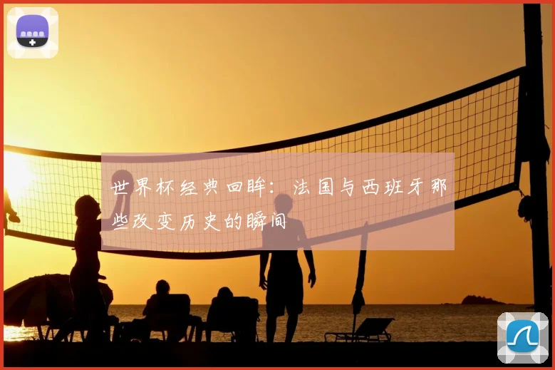 世界杯经典回眸:法国与西班牙那些改变历史的瞬间