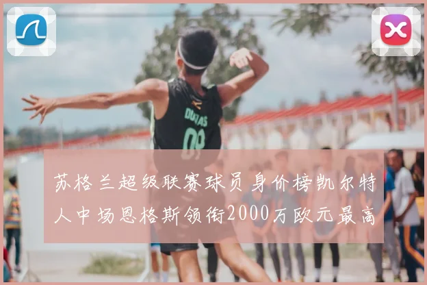 苏格兰超级联赛球员身价榜凯尔特人中场恩格斯领衔2000万欧元最高