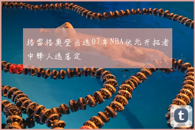 格雷格奥登当选07年NBA状元开拓者中锋人选落定