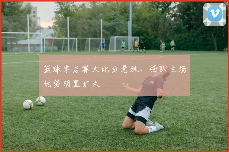 篮球季后赛大比分悬殊,强队主场优势明显扩大