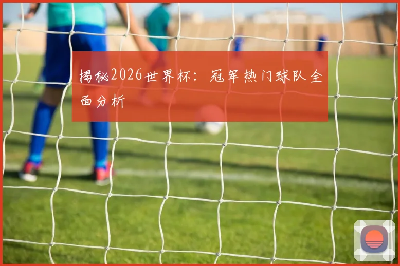 揭秘2026世界杯：冠军热门球队全面分析