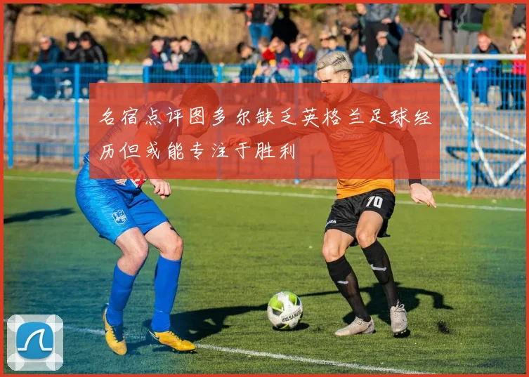 名宿点评图多尔缺乏英格兰足球经历但或能专注于胜利