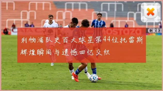 利物浦队史百大球星第44位托雷斯辉煌瞬间与遗憾回忆交织
