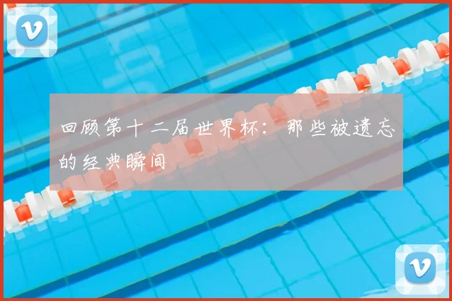 回顾第十二届世界杯：那些被遗忘的经典瞬间