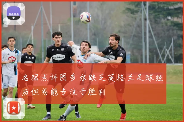 名宿点评图多尔缺乏英格兰足球经历但或能专注于胜利
