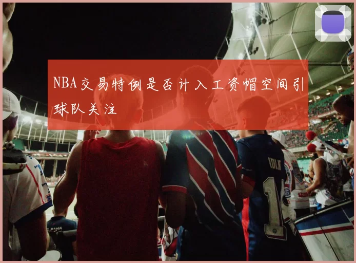 NBA交易特例是否计入工资帽空间引球队关注