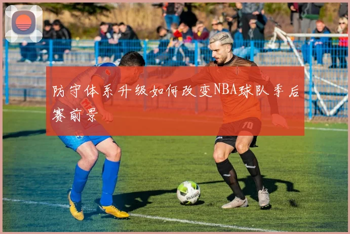 防守体系升级如何改变NBA球队季后赛前景