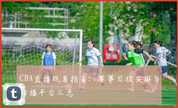 CBA直播观看指南:赛事日程安排与转播平台汇总