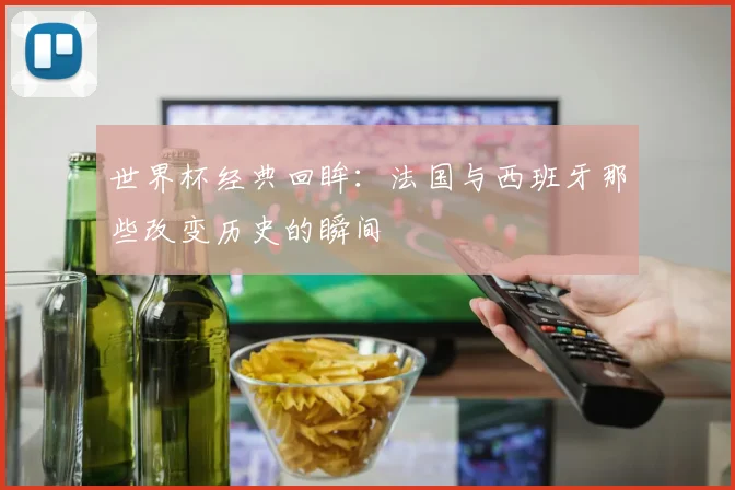世界杯经典回眸:法国与西班牙那些改变历史的瞬间
