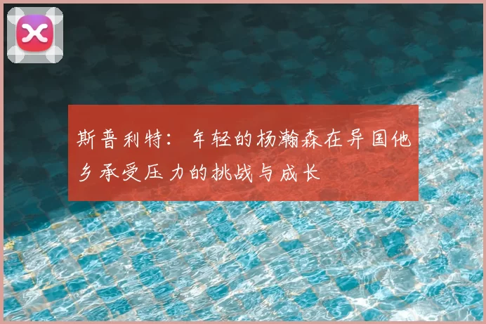 斯普利特：年轻的杨瀚森在异国他乡承受压力的挑战与成长