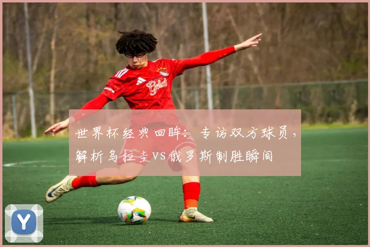 世界杯经典回眸:专访双方球员,解析乌拉圭vs俄罗斯制胜瞬间