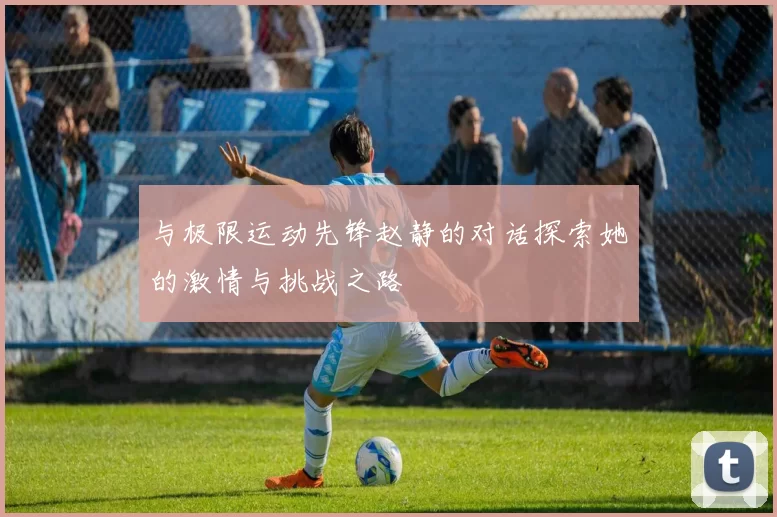 与极限运动先锋赵静的对话探索她的激情与挑战之路