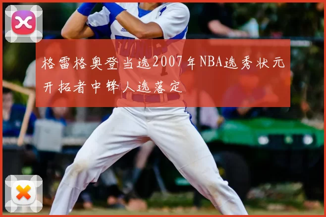 格雷格奥登当选2007年NBA选秀状元开拓者中锋人选落定