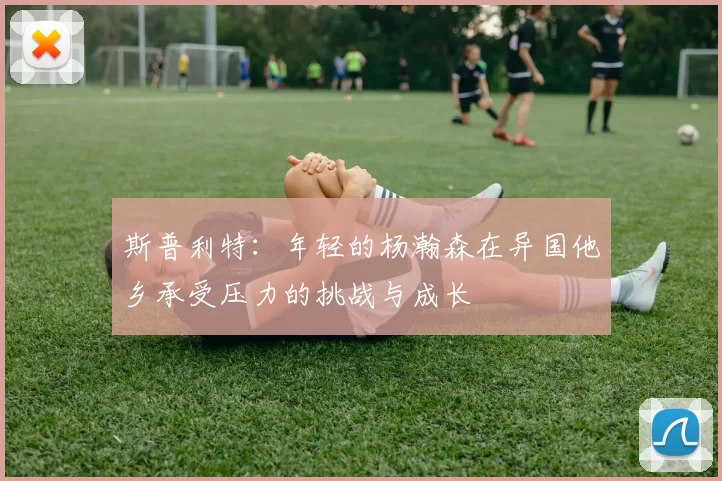 斯普利特：年轻的杨瀚森在异国他乡承受压力的挑战与成长