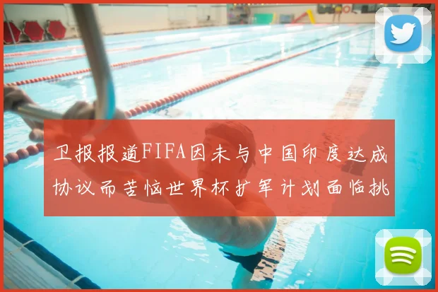 卫报报道FIFA因未与中国印度达成协议而苦恼世界杯扩军计划面临挑战