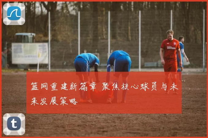 篮网重建新篇章 聚焦核心球员与未来发展策略
