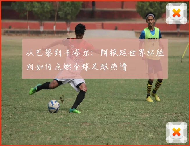 从巴黎到卡塔尔：阿根廷世界杯胜利如何点燃全球足球热情