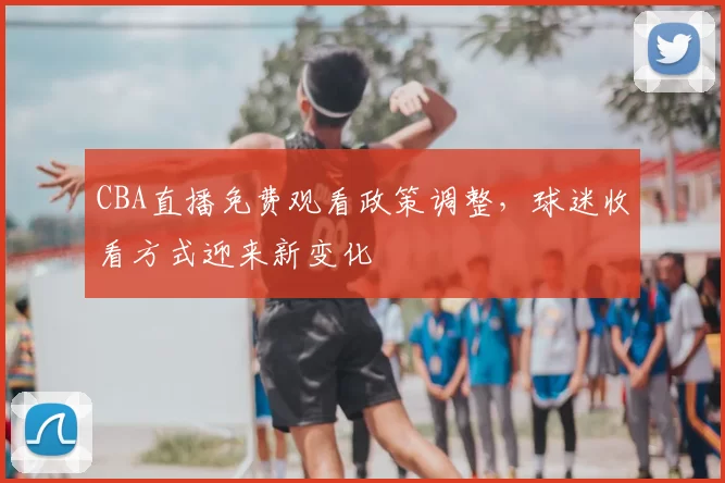 CBA直播免费观看政策调整，球迷收看方式迎来新变化