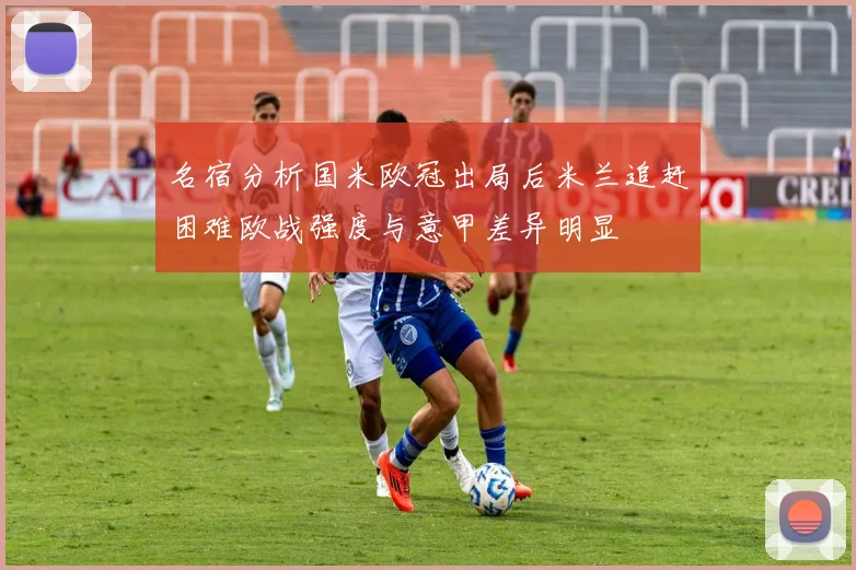 名宿分析国米欧冠出局后米兰追赶困难欧战强度与意甲差异明显
