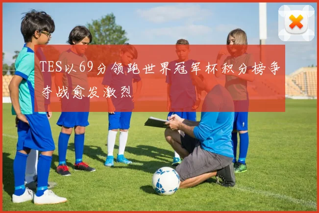 TES以69分领跑世界冠军杯积分榜争夺战愈发激烈